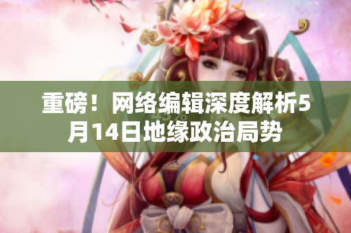 重磅！网络编辑深度解析5月14日地缘政治局势
