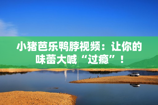 小猪芭乐鸭脖视频：让你的味蕾大喊“过瘾”！