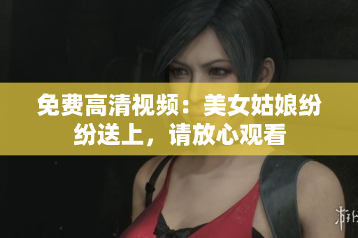 免费高清视频：美女姑娘纷纷送上，请放心观看
