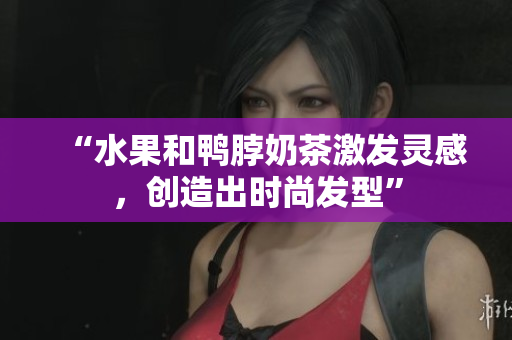 “水果和鸭脖奶茶激发灵感，创造出时尚发型”