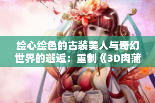 绘心绘色的古装美人与奇幻世界的邂逅：重制《3D肉蒲团》