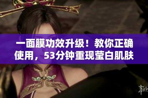 一面膜功效升级！教你正确使用，53分钟重现莹白肌肤