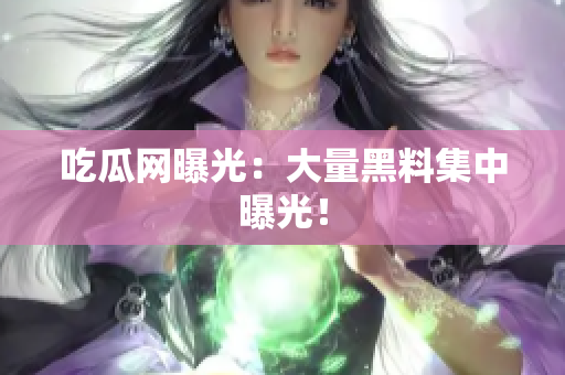 吃瓜网曝光：大量黑料集中曝光！