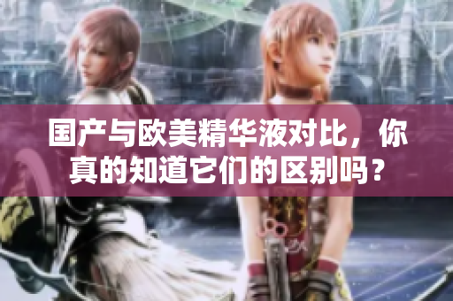 国产与欧美精华液对比，你真的知道它们的区别吗？