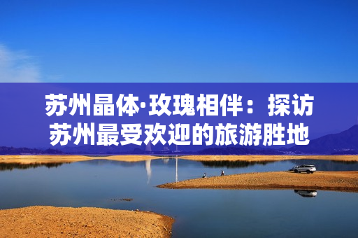 苏州晶体·玫瑰相伴：探访苏州最受欢迎的旅游胜地
