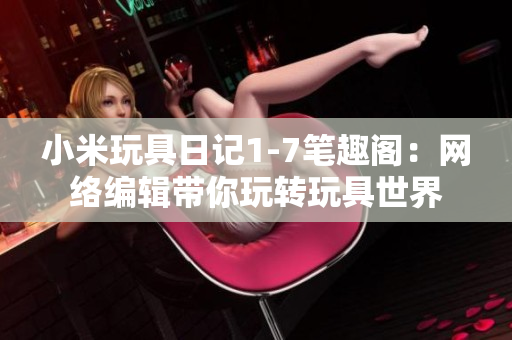 小米玩具日记1-7笔趣阁：网络编辑带你玩转玩具世界