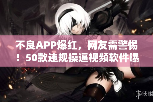 不良APP爆红，网友需警惕！50款违规操逼视频软件曝光