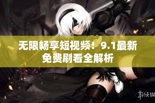 无限畅享短视频！9.1最新免费刷看全解析