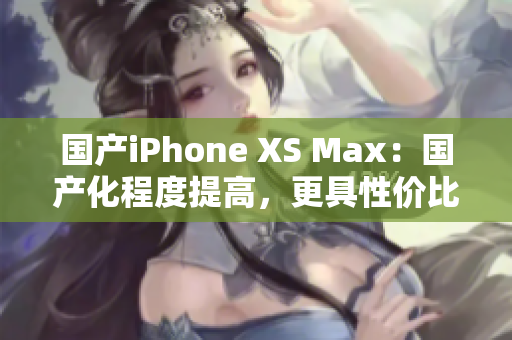 国产iPhone XS Max：国产化程度提高，更具性价比