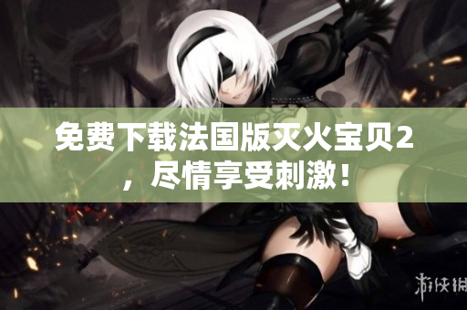 免费下载法国版灭火宝贝2，尽情享受刺激！