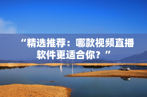 “精选推荐：哪款视频直播软件更适合你？”