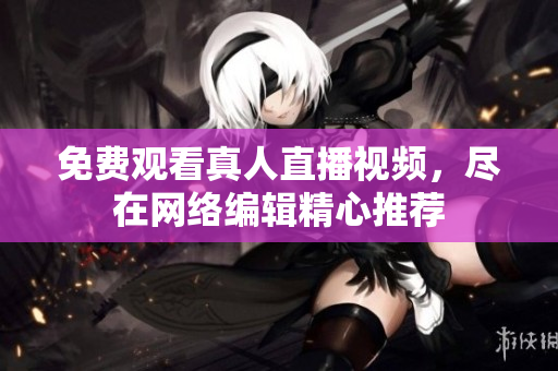 免费观看真人直播视频，尽在网络编辑精心推荐