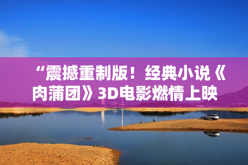 “震撼重制版！经典小说《肉蒲团》3D电影燃情上映”