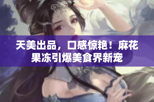 天美出品，口感惊艳！麻花果冻引爆美食界新宠