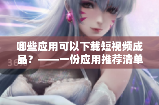 哪些应用可以下载短视频成品？——一份应用推荐清单