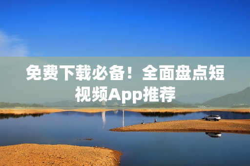 免费下载必备！全面盘点短视频App推荐