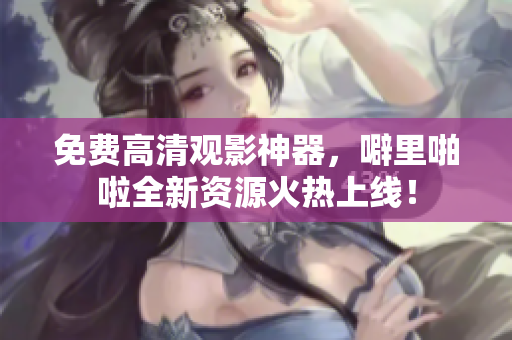 免费高清观影神器，噼里啪啦全新资源火热上线！