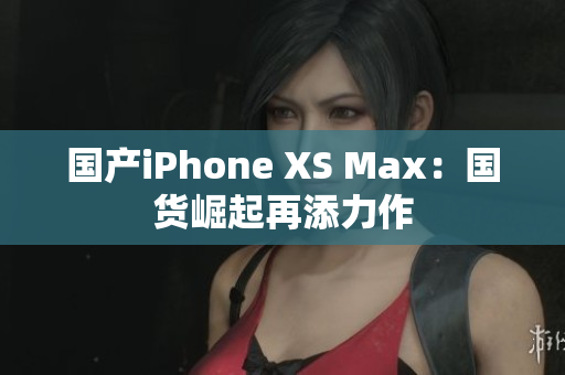 国产iPhone XS Max：国货崛起再添力作
