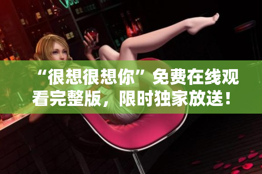 “很想很想你”免费在线观看完整版，限时独家放送！