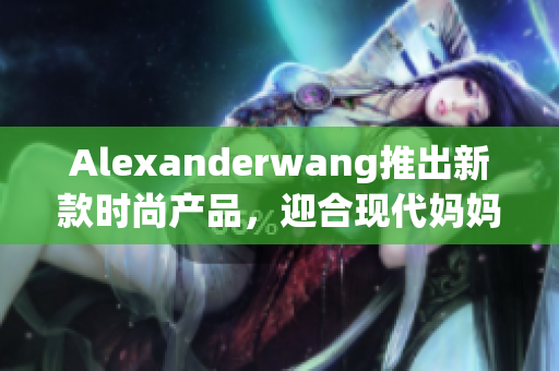 Alexanderwang推出新款时尚产品，迎合现代妈妈的时尚品味
