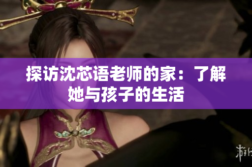 探访沈芯语老师的家：了解她与孩子的生活