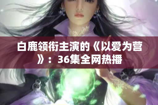 白鹿领衔主演的《以爱为营》：36集全网热播
