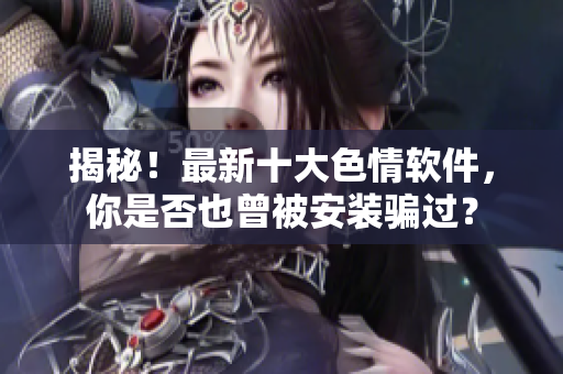 揭秘！最新十大色情软件，你是否也曾被安装骗过？