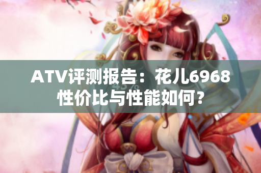 ATV评测报告：花儿6968性价比与性能如何？