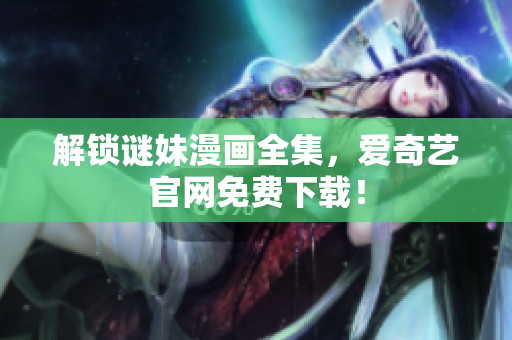 解锁谜妹漫画全集，爱奇艺官网免费下载！