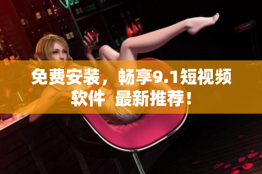 免费安装，畅享9.1短视频软件  最新推荐！