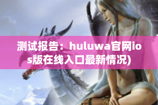 测试报告：huluwa官网ios版在线入口最新情况)