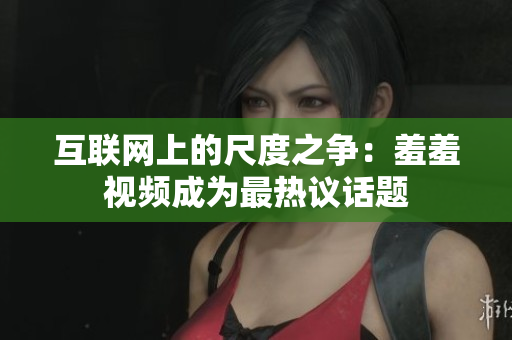 互联网上的尺度之争：羞羞视频成为最热议话题