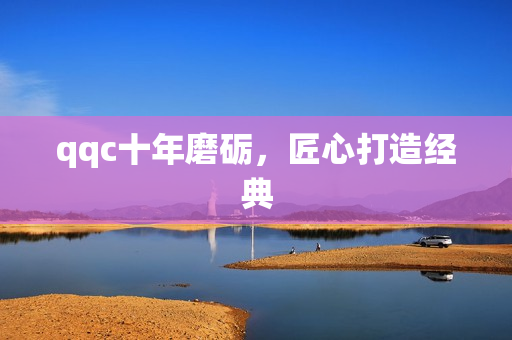 qqc十年磨砺，匠心打造经典