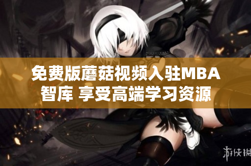 免费版蘑菇视频入驻MBA智库 享受高端学习资源