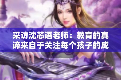 采访沈芯语老师：教育的真谛来自于关注每个孩子的成长