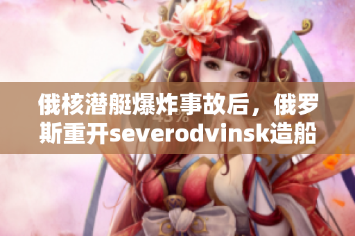 俄核潜艇爆炸事故后，俄罗斯重开severodvinsk造船厂