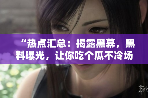 “热点汇总：揭露黑幕，黑料曝光，让你吃个瓜不冷场”