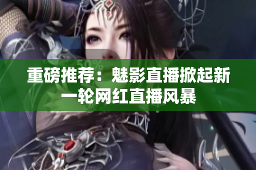 重磅推荐：魅影直播掀起新一轮网红直播风暴