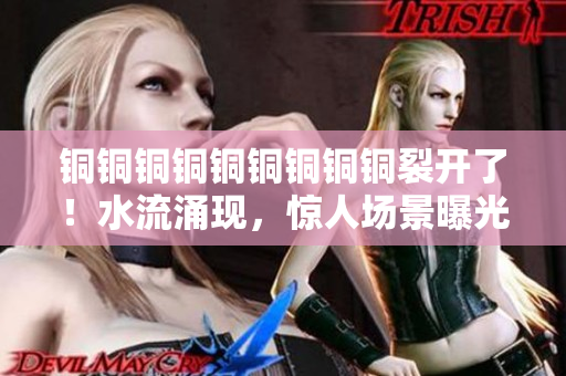 铜铜铜铜铜铜铜铜铜裂开了！水流涌现，惊人场景曝光