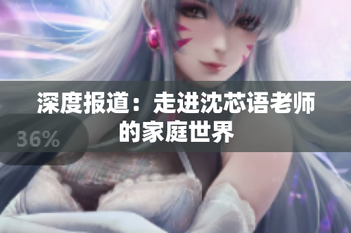 深度报道：走进沈芯语老师的家庭世界