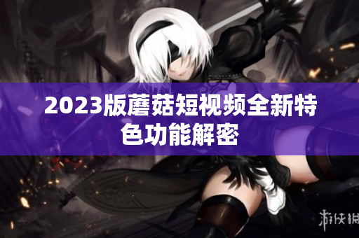 2023版蘑菇短视频全新特色功能解密
