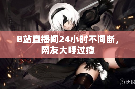 B站直播间24小时不间断，网友大呼过瘾
