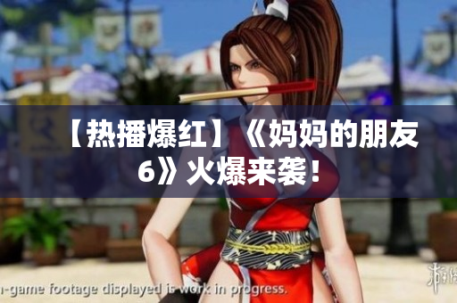 【热播爆红】《妈妈的朋友6》火爆来袭！