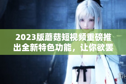 2023版蘑菇短视频重磅推出全新特色功能，让你欲罢不能！