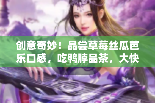 创意奇妙！品尝草莓丝瓜芭乐口感，吃鸭脖品茶，大快朵颐！