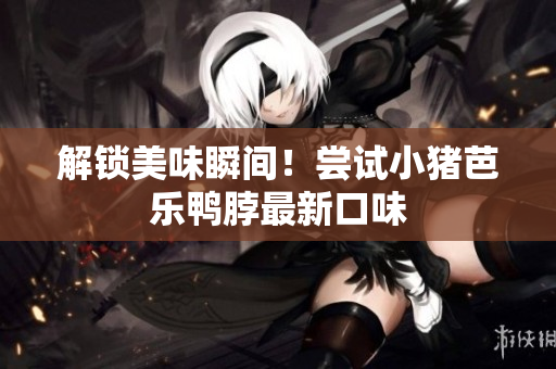 解锁美味瞬间！尝试小猪芭乐鸭脖最新口味