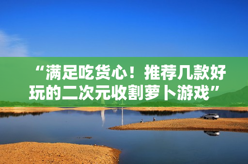“满足吃货心！推荐几款好玩的二次元收割萝卜游戏”