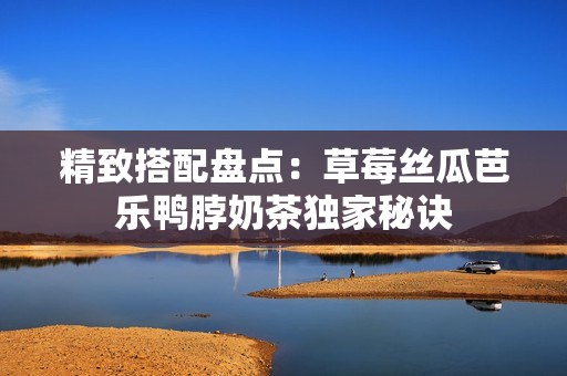 精致搭配盘点：草莓丝瓜芭乐鸭脖奶茶独家秘诀