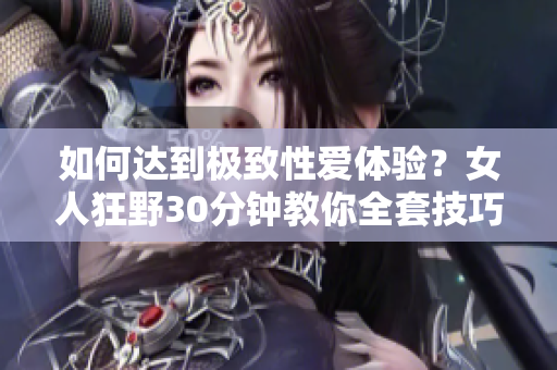 如何达到极致性爱体验？女人狂野30分钟教你全套技巧！