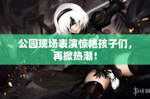 公园现场表演惊艳孩子们，再掀热潮！